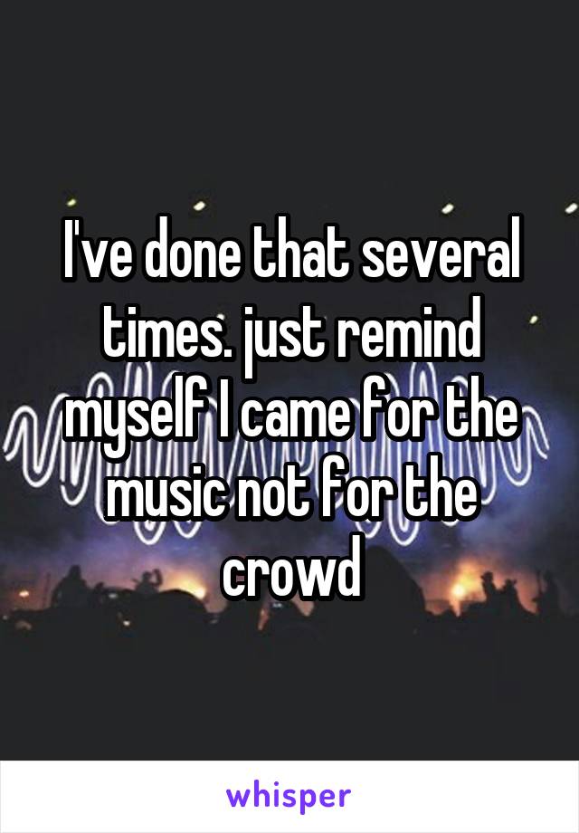 I've done that several times. just remind myself I came for the music not for the crowd