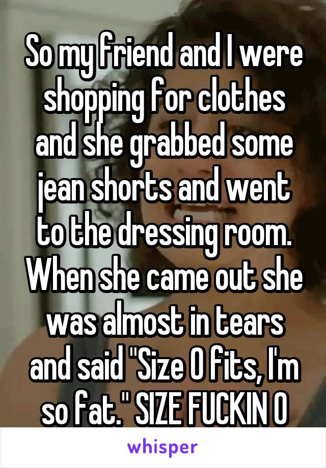 So my friend and I were shopping for clothes and she grabbed some jean shorts and went to the dressing room. When she came out she was almost in tears and said "Size 0 fits, I'm so fat." SIZE FUCKIN 0