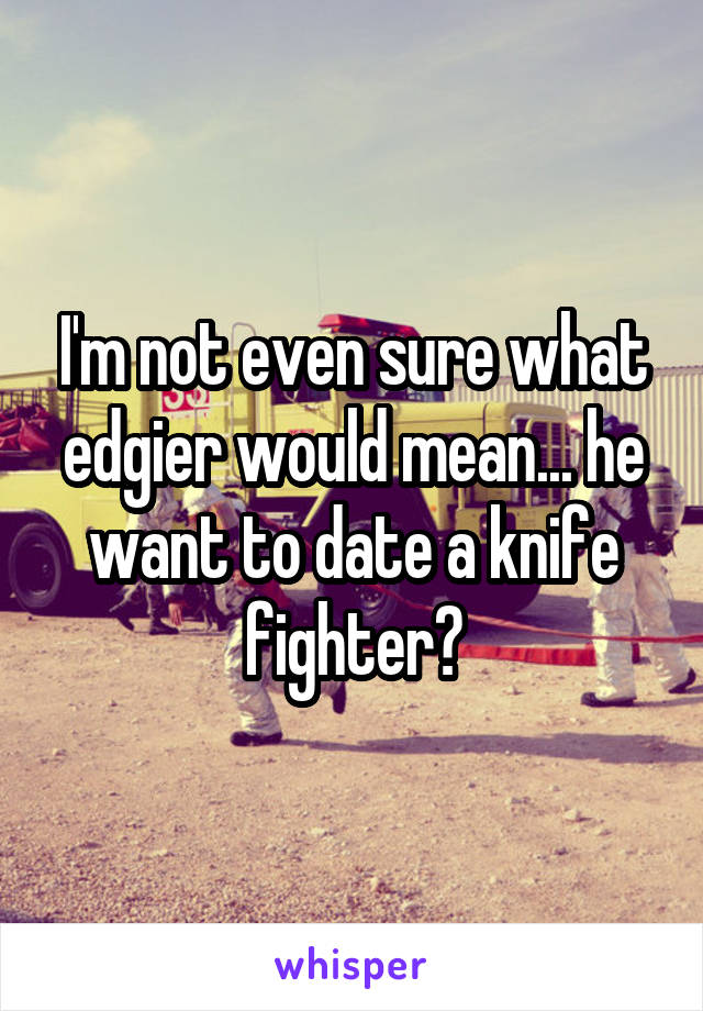 I'm not even sure what edgier would mean... he want to date a knife fighter?