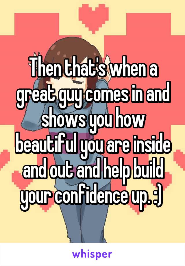 Then that's when a great guy comes in and shows you how beautiful you are inside and out and help build your confidence up. :) 