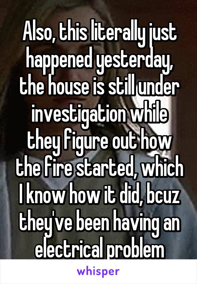 Also, this literally just happened yesterday, the house is still under investigation while they figure out how the fire started, which I know how it did, bcuz they've been having an electrical problem