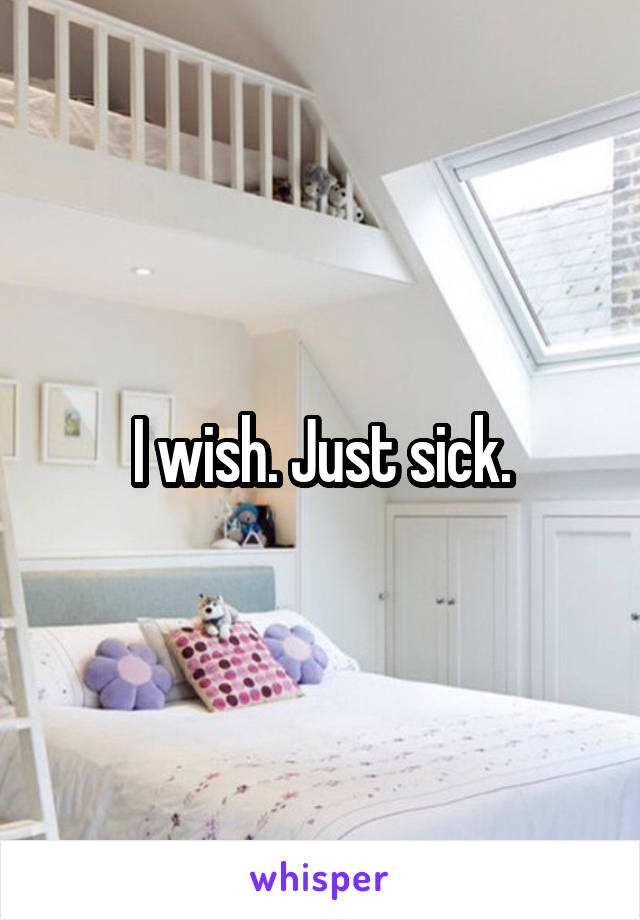 I wish. Just sick.