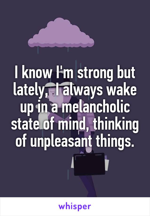 I know I'm strong but lately,  I always wake up in a melancholic state of mind, thinking of unpleasant things.