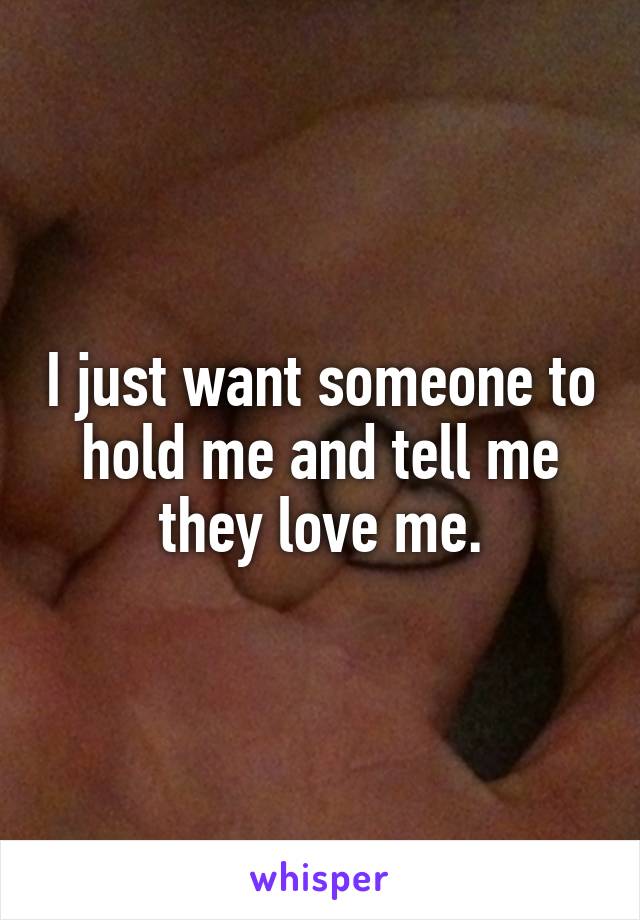 I just want someone to hold me and tell me they love me.