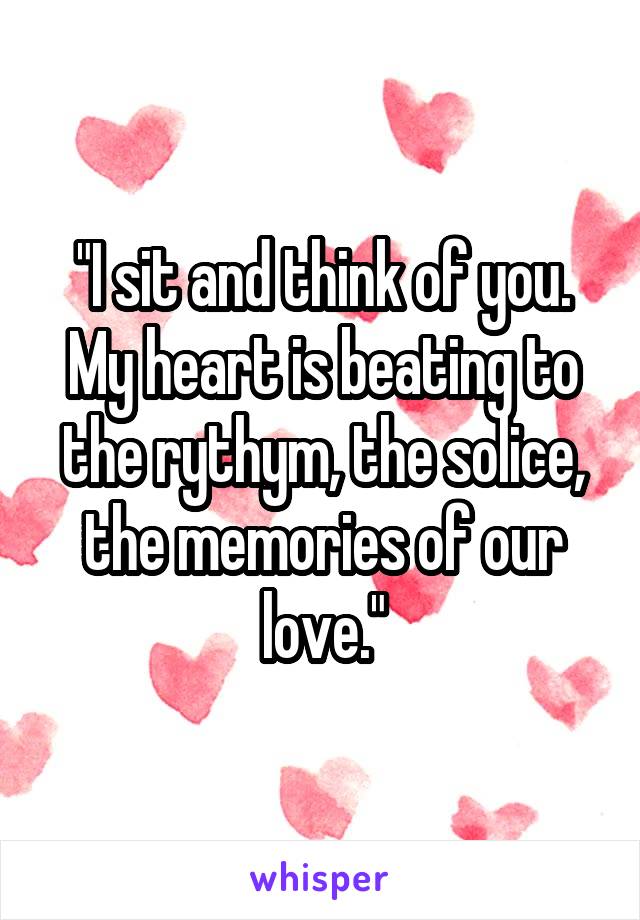 "I sit and think of you. My heart is beating to the rythym, the solice, the memories of our love."