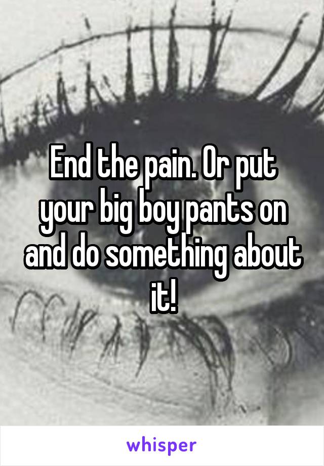 End the pain. Or put your big boy pants on and do something about it!