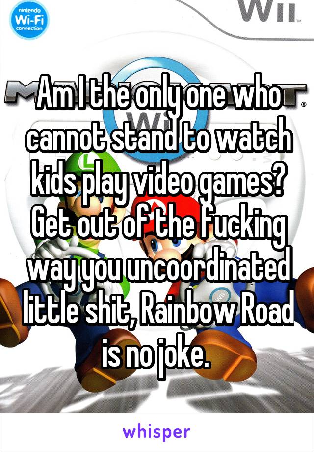 Am I the only one who cannot stand to watch kids play video games? Get out of the fucking way you uncoordinated little shit, Rainbow Road is no joke. 
