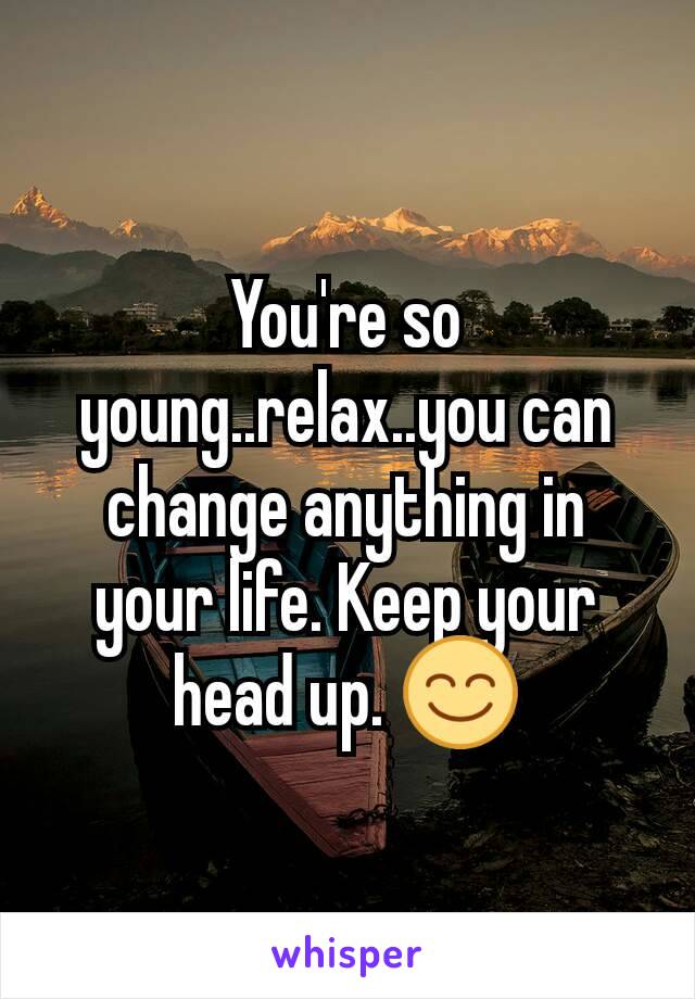 You're so young..relax..you can change anything in your life. Keep your head up. 😊