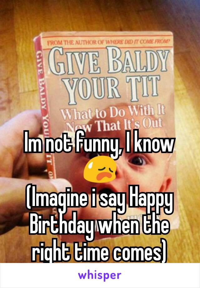 Im not funny, I know 😥
(Imagine i say Happy Birthday when the right time comes)