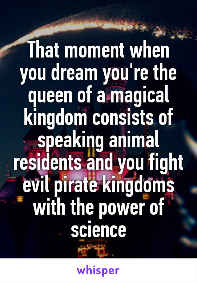 That moment when you dream you're the queen of a magical kingdom consists of speaking animal residents and you fight evil pirate kingdoms with the power of science