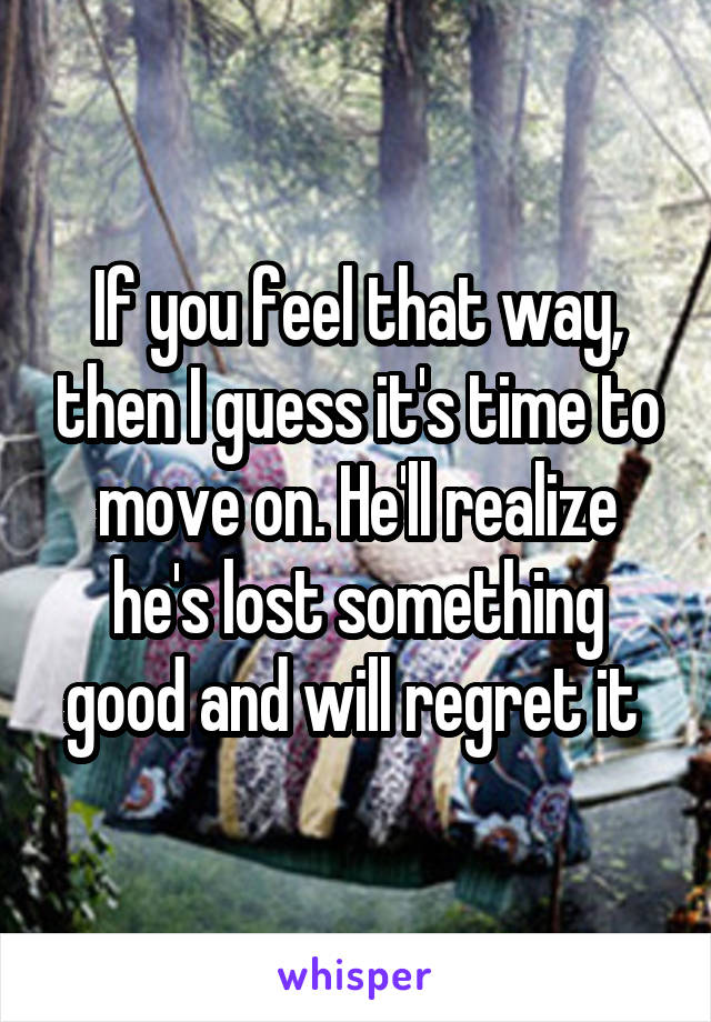 If you feel that way, then I guess it's time to move on. He'll realize he's lost something good and will regret it 