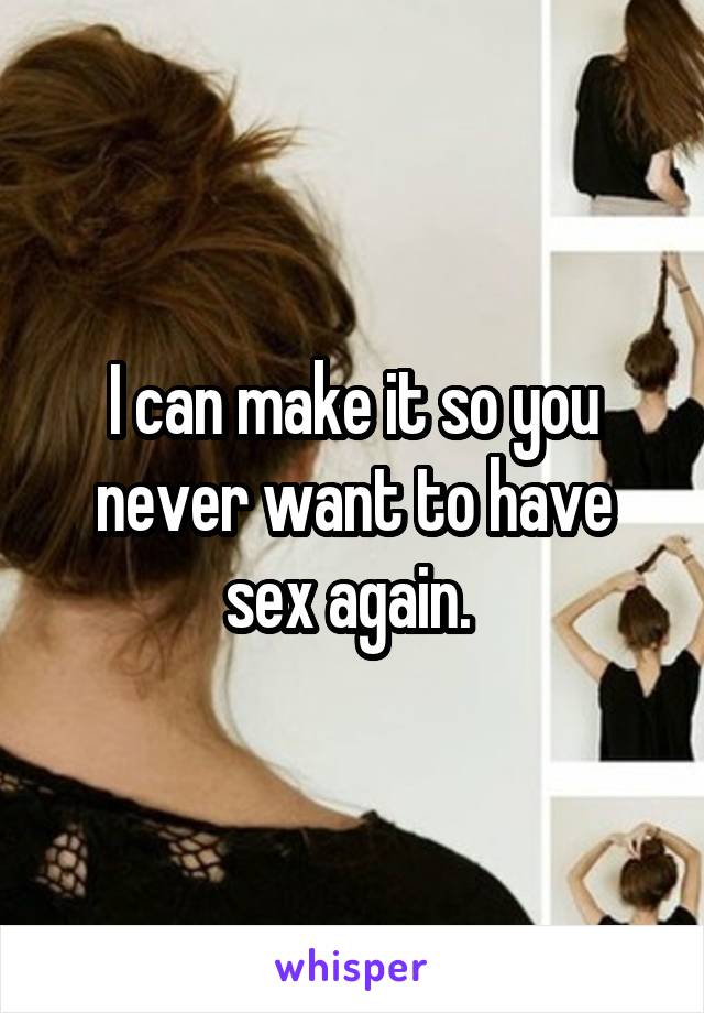 I can make it so you never want to have sex again. 