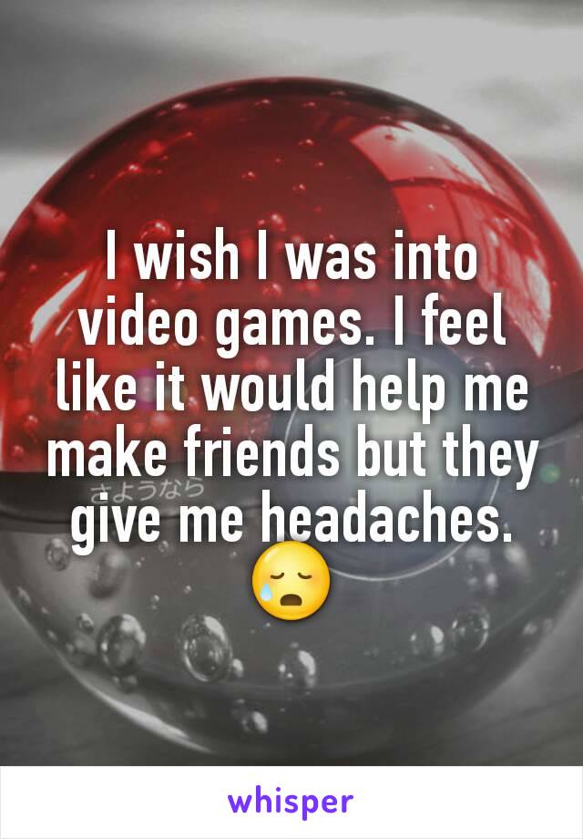 I wish I was into video games. I feel like it would help me make friends but they give me headaches. 😥
