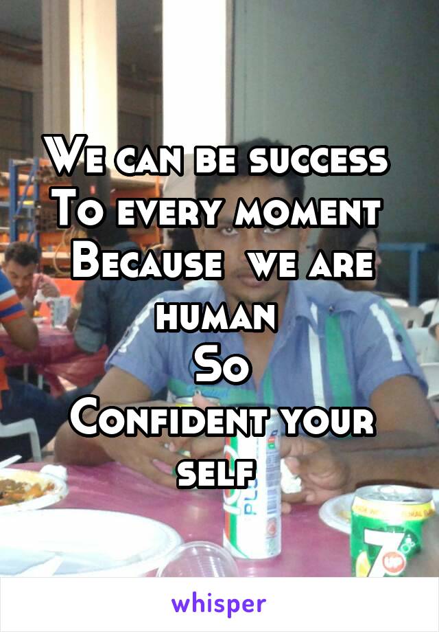 We can be success 
To every moment 
Because  we are human 
So
Confident your self 