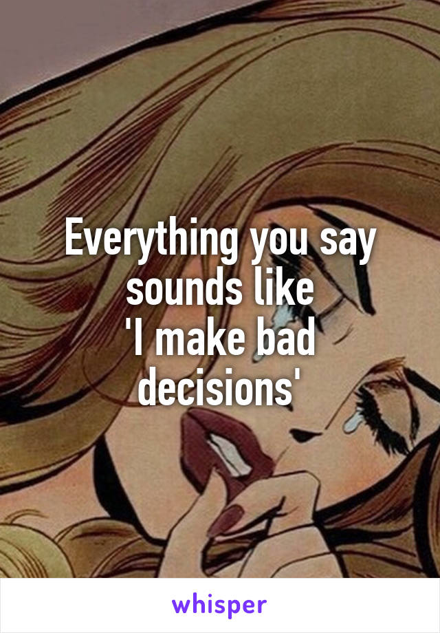 Everything you say sounds like
'I make bad decisions'