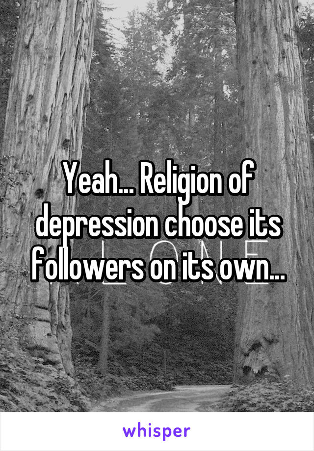 Yeah... Religion of depression choose its followers on its own...