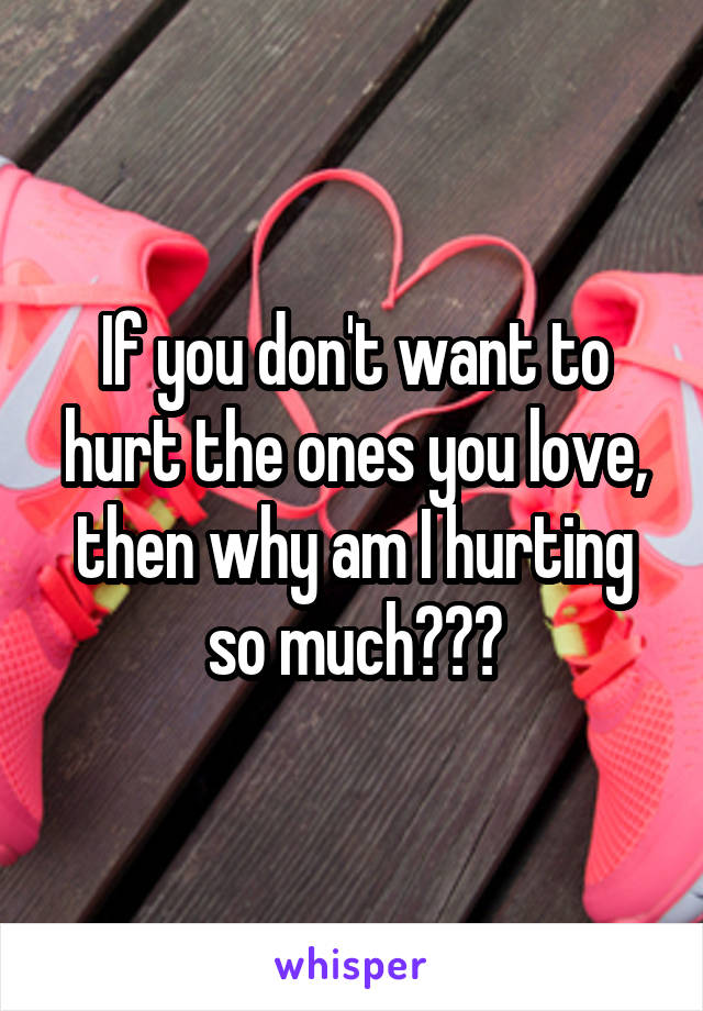 If you don't want to hurt the ones you love, then why am I hurting so much???
