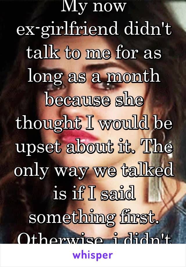 My now ex-girlfriend didn't talk to me for as long as a month because she thought I would be upset about it. The only way we talked is if I said something first. Otherwise, i didn't exist... 