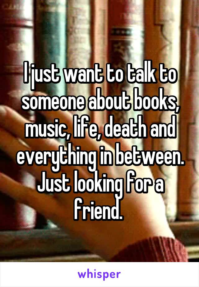 I just want to talk to someone about books, music, life, death and everything in between. Just looking for a friend. 