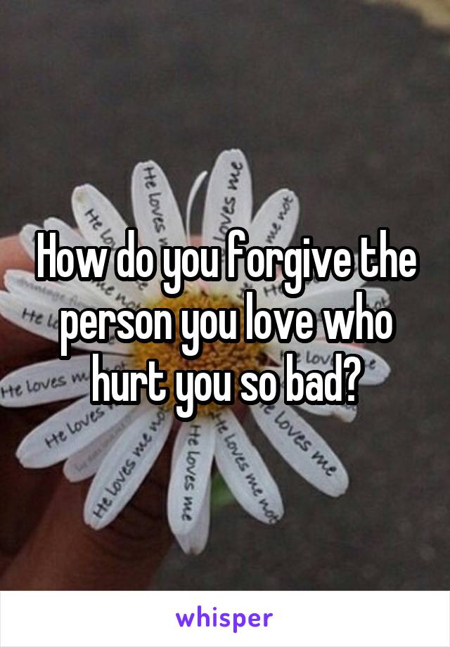 How do you forgive the person you love who hurt you so bad?