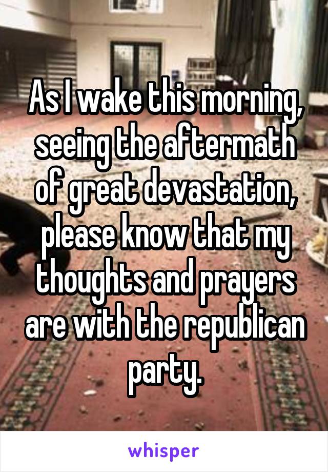 As I wake this morning, seeing the aftermath of great devastation, please know that my thoughts and prayers are with the republican party.