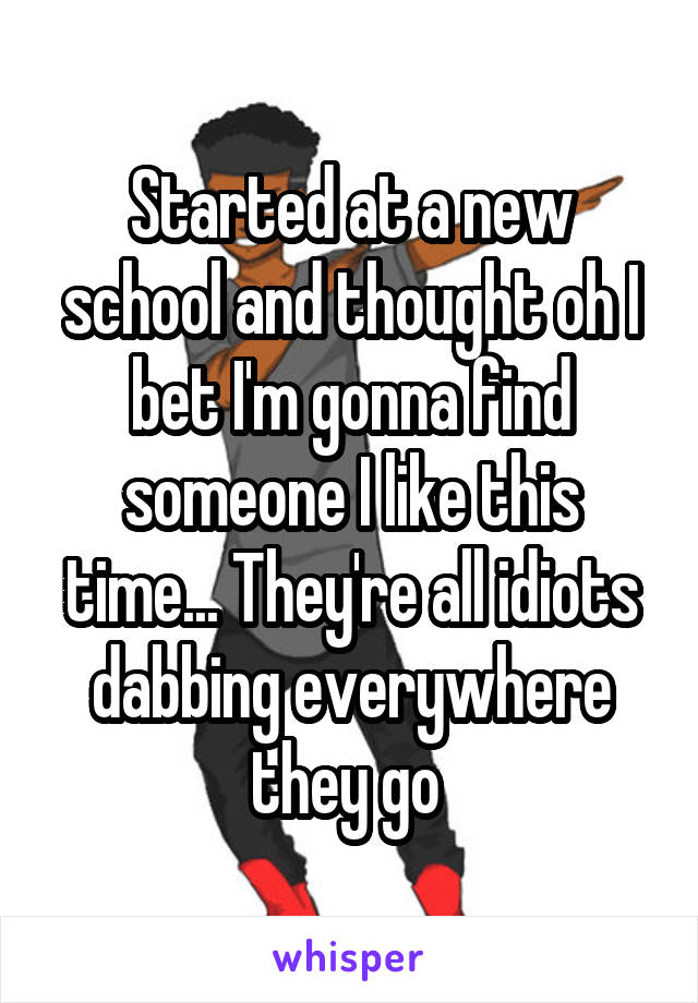 Started at a new school and thought oh I bet I'm gonna find someone I like this time... They're all idiots dabbing everywhere they go 