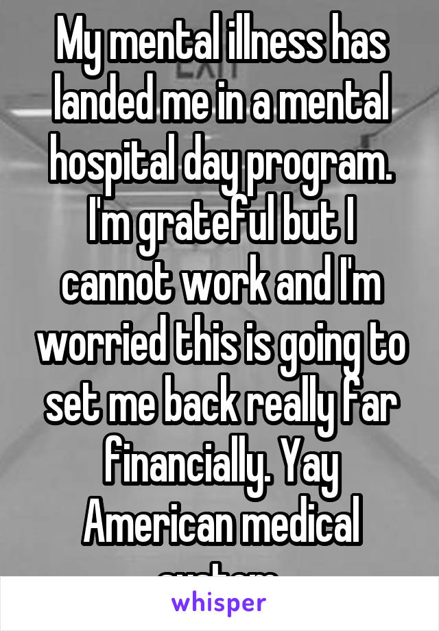 My mental illness has landed me in a mental hospital day program. I'm grateful but I cannot work and I'm worried this is going to set me back really far financially. Yay American medical system.