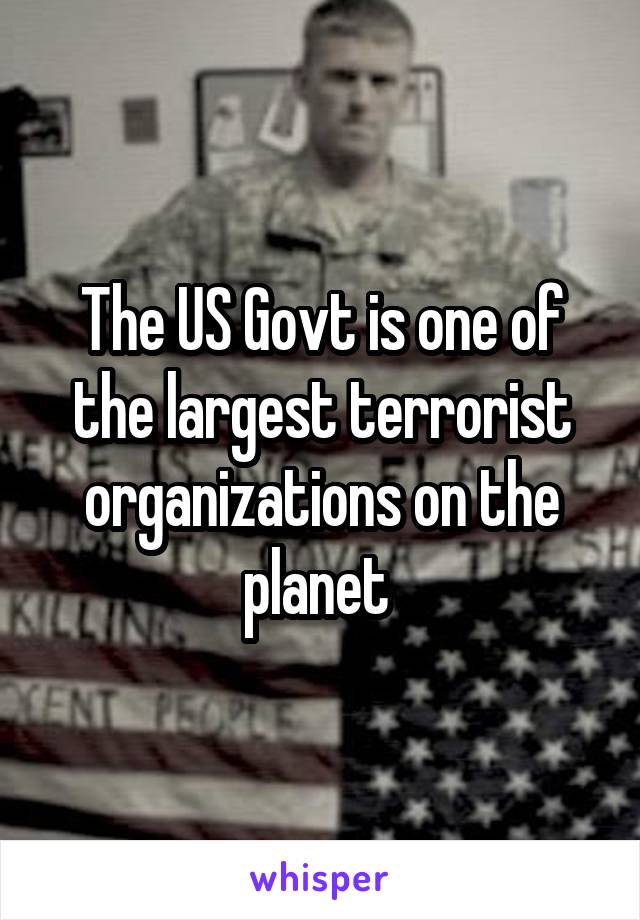 The US Govt is one of the largest terrorist organizations on the planet 