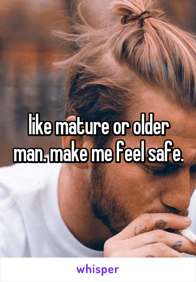 like mature or older man. make me feel safe.