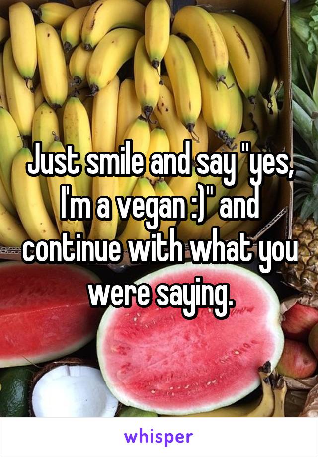 Just smile and say "yes, I'm a vegan :)" and continue with what you were saying.