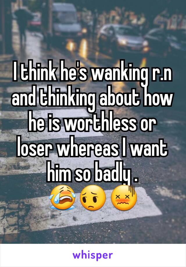 I think he's wanking r.n and thinking about how he is worthless or loser whereas I want him so badly .
😭😔😖