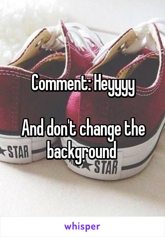 Comment: Heyyyy

And don't change the background 