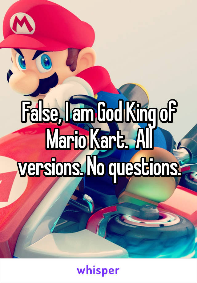 False, I am God King of Mario Kart.  All versions. No questions.