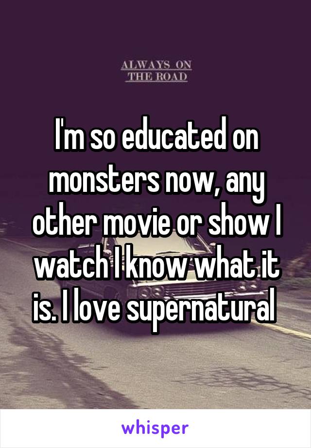 I'm so educated on monsters now, any other movie or show I watch I know what it is. I love supernatural 