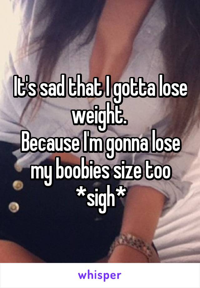 It's sad that I gotta lose weight. 
Because I'm gonna lose my boobies size too
*sigh*