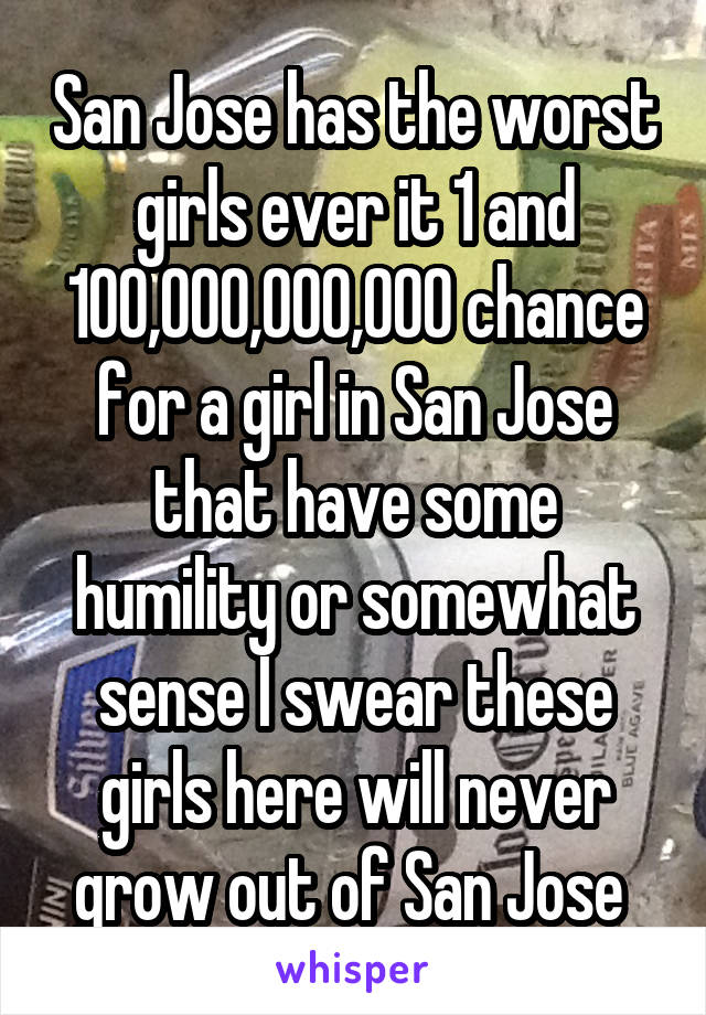 San Jose has the worst girls ever it 1 and 100,000,000,000 chance for a girl in San Jose that have some humility or somewhat sense I swear these girls here will never grow out of San Jose 