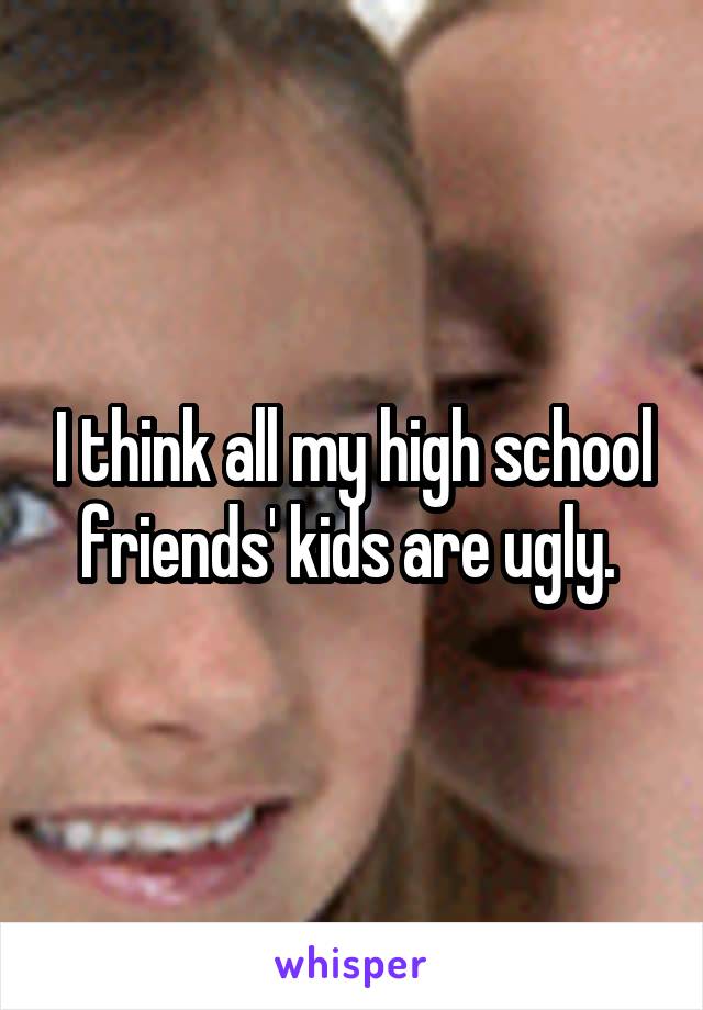 I think all my high school friends' kids are ugly. 