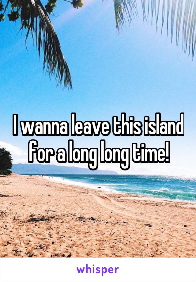 I wanna leave this island for a long long time!