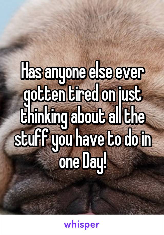 Has anyone else ever gotten tired on just thinking about all the stuff you have to do in one Day!