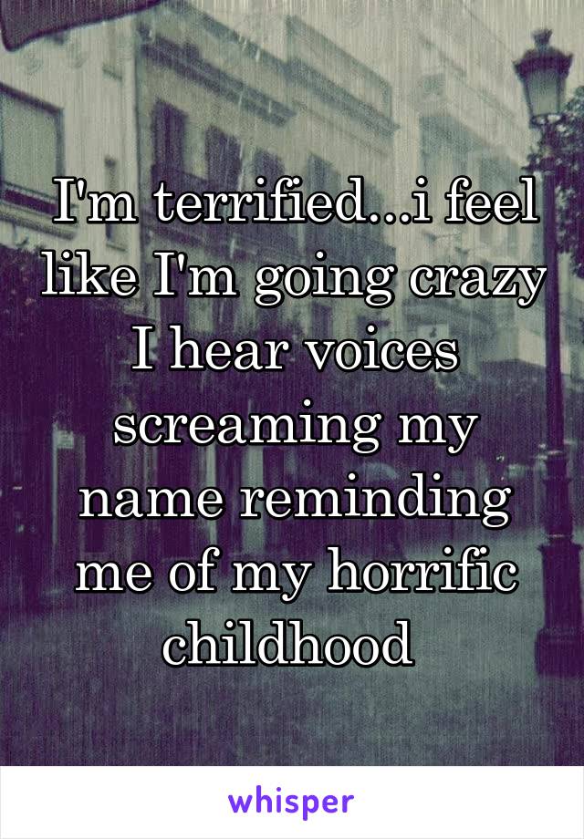 I'm terrified...i feel like I'm going crazy I hear voices screaming my name reminding me of my horrific childhood 