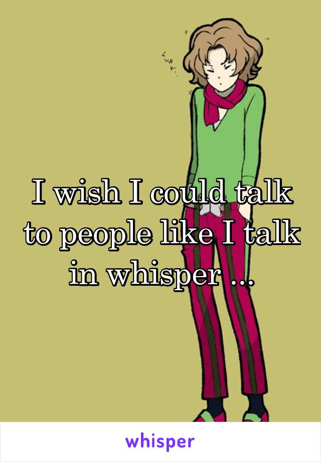 I wish I could talk to people like I talk in whisper ...