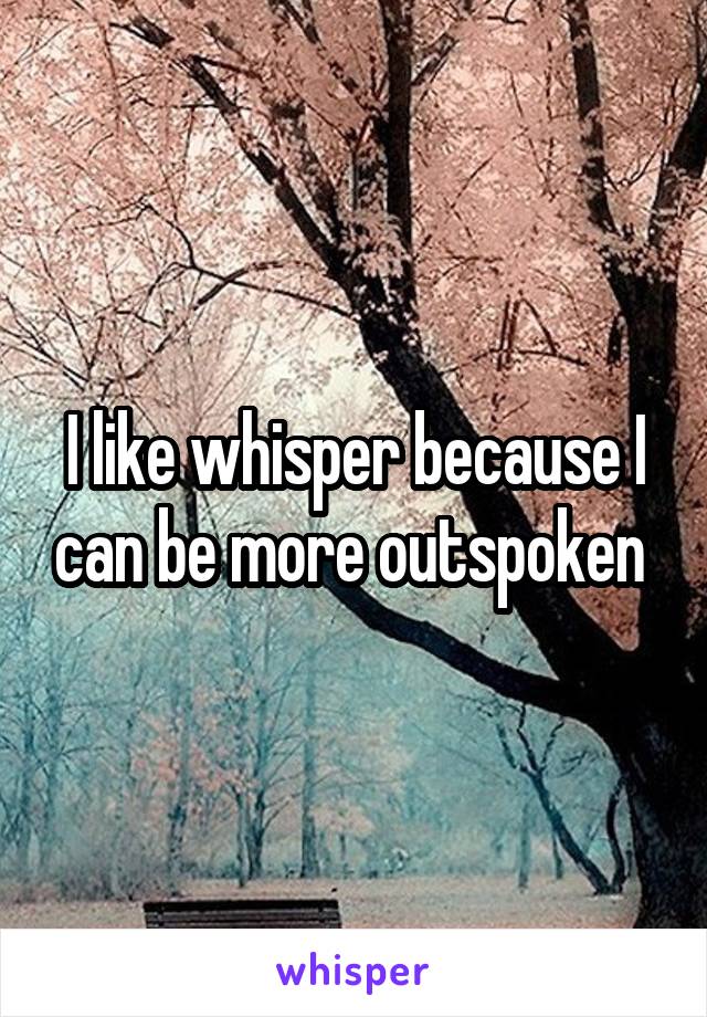 I like whisper because I can be more outspoken 