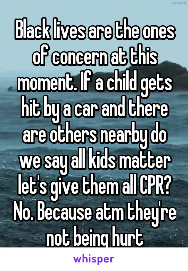 Black lives are the ones of concern at this moment. If a child gets hit by a car and there are others nearby do we say all kids matter let's give them all CPR? No. Because atm they're not being hurt