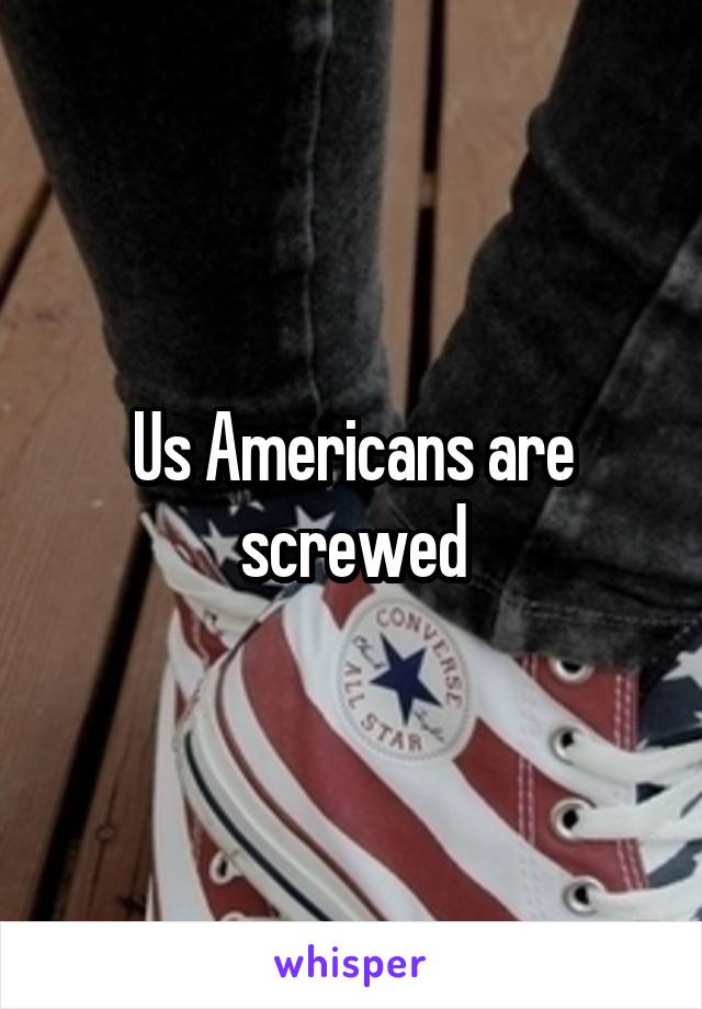 Us Americans are screwed