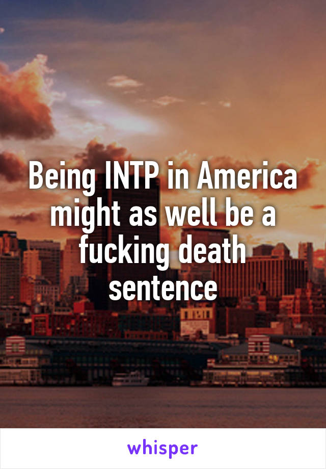 Being INTP in America might as well be a fucking death sentence