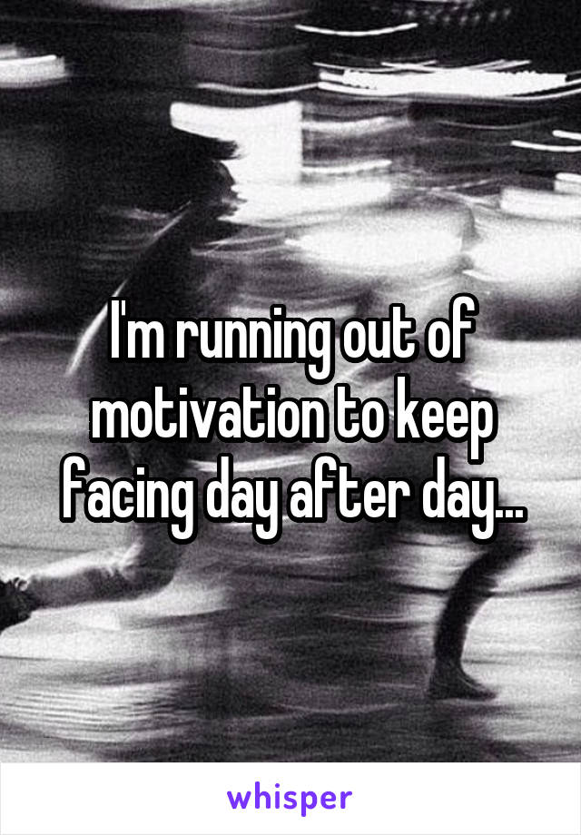 I'm running out of motivation to keep facing day after day...