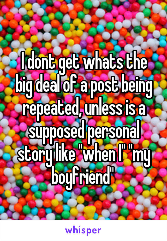 I dont get whats the big deal of a post being repeated, unless is a supposed personal story like "when I" "my boyfriend" 