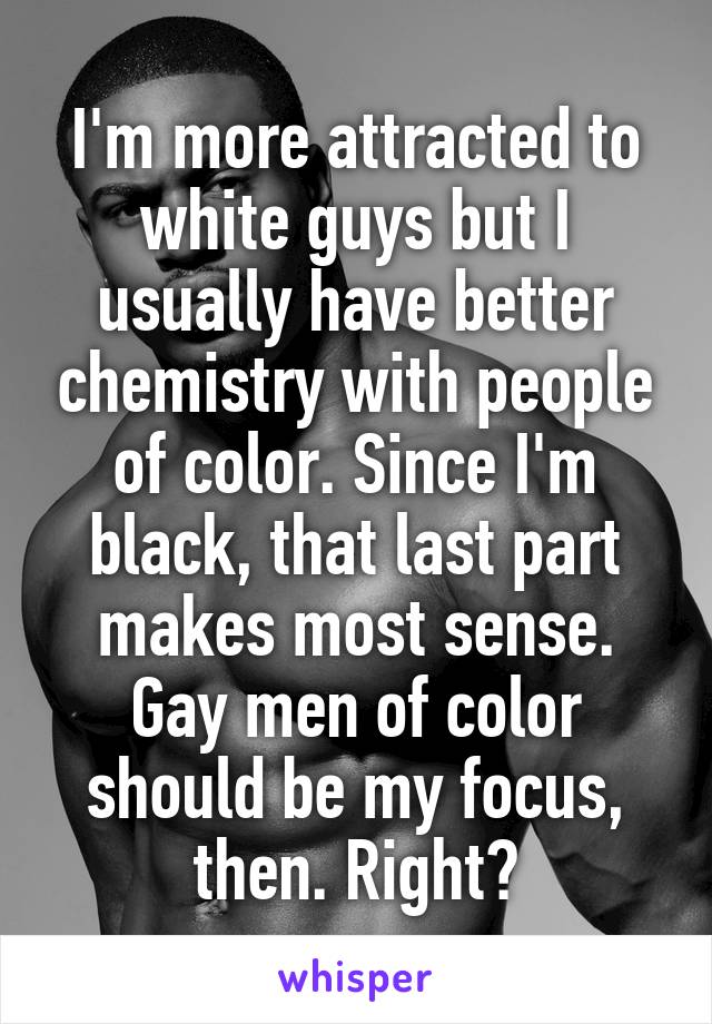I'm more attracted to white guys but I usually have better chemistry with people of color. Since I'm black, that last part makes most sense. Gay men of color should be my focus, then. Right?