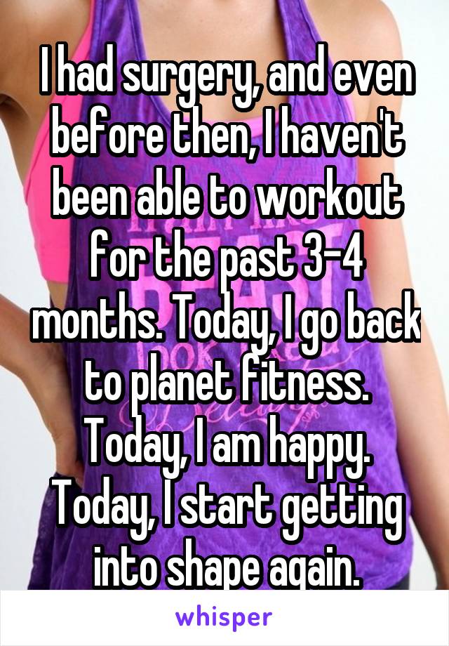 I had surgery, and even before then, I haven't been able to workout for the past 3-4 months. Today, I go back to planet fitness. Today, I am happy. Today, I start getting into shape again.