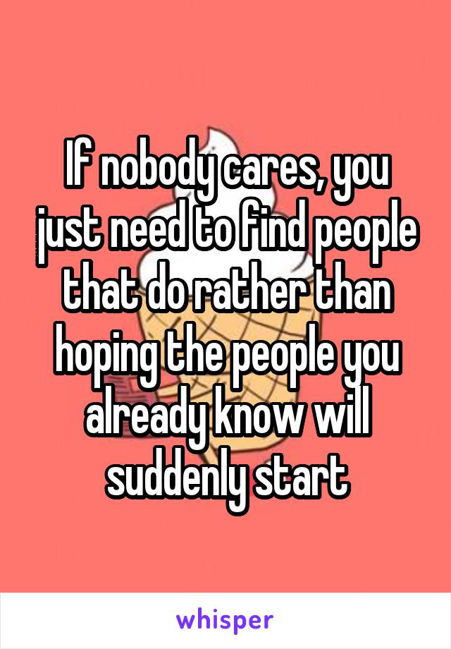 If nobody cares, you just need to find people that do rather than hoping the people you already know will suddenly start